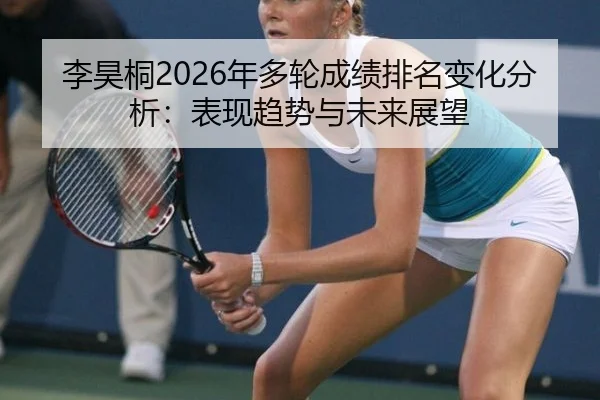 李昊桐2026年多轮成绩排名变化分析：表现趋势与未来展望